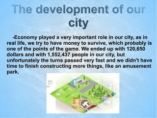 The development of ourThe development of our
citycity
-Economy played a very important role in our city, as in
real life, we try to have money to survive, which probably is
one of the points of the game. We ended up with 120,650
dollars and with 1,552,437 people in our city, but
unfortunately the turns passed very fast and we didn't have
time to finish constructing more things, like an amusement
park.
 