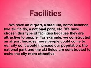 FacilitiesFacilities
-We have an airport, a stadium, some beaches,
two ski fields, a national park, etc. We have
chosen this type of facilities because they are
attractive to people. For example, we constructed
an airport because more people could come to
our city so it would increase our population; the
national park and the ski fields are constructed to
make the city more attractive.
 