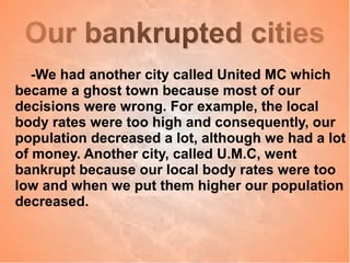 Our bankrupted citiesOur bankrupted cities
-We had another city called United MC which
became a ghost town because most of our
decisions were wrong. For example, the local
body rates were too high and consequently, our
population decreased a lot, although we had a lot
of money. Another city, called U.M.C, went
bankrupt because our local body rates were too
low and when we put them higher our population
decreased.
 