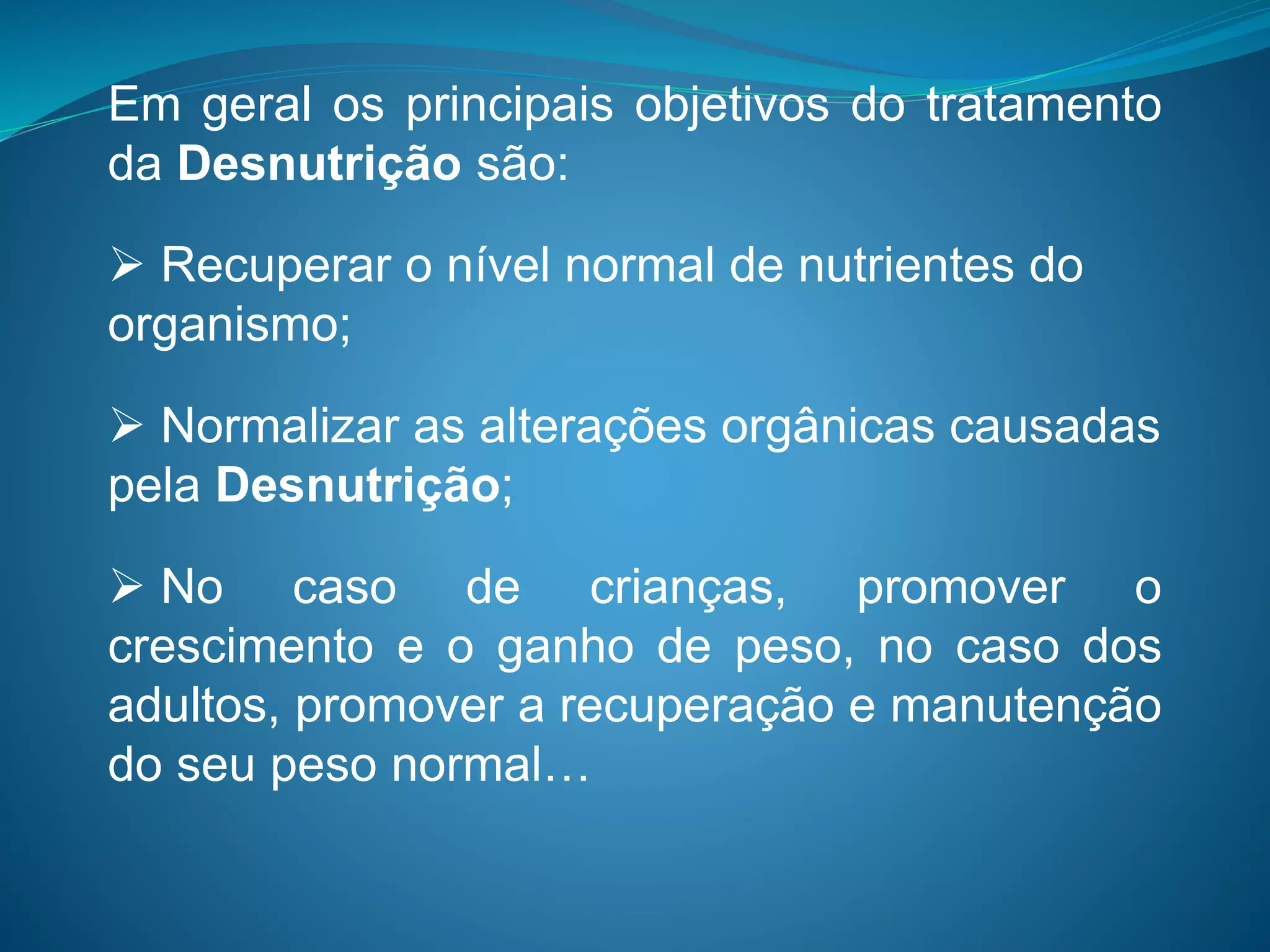 Em geral os principais objetivos do tratamento
da Desnutrição são:
 Recuperar o nível normal de nutrientes do
organismo;
 Normalizar as alterações orgânicas causadas
pela Desnutrição;
 No caso de crianças, promover o
crescimento e o ganho de peso, no caso dos
adultos, promover a recuperação e manutenção
do seu peso normal…
 