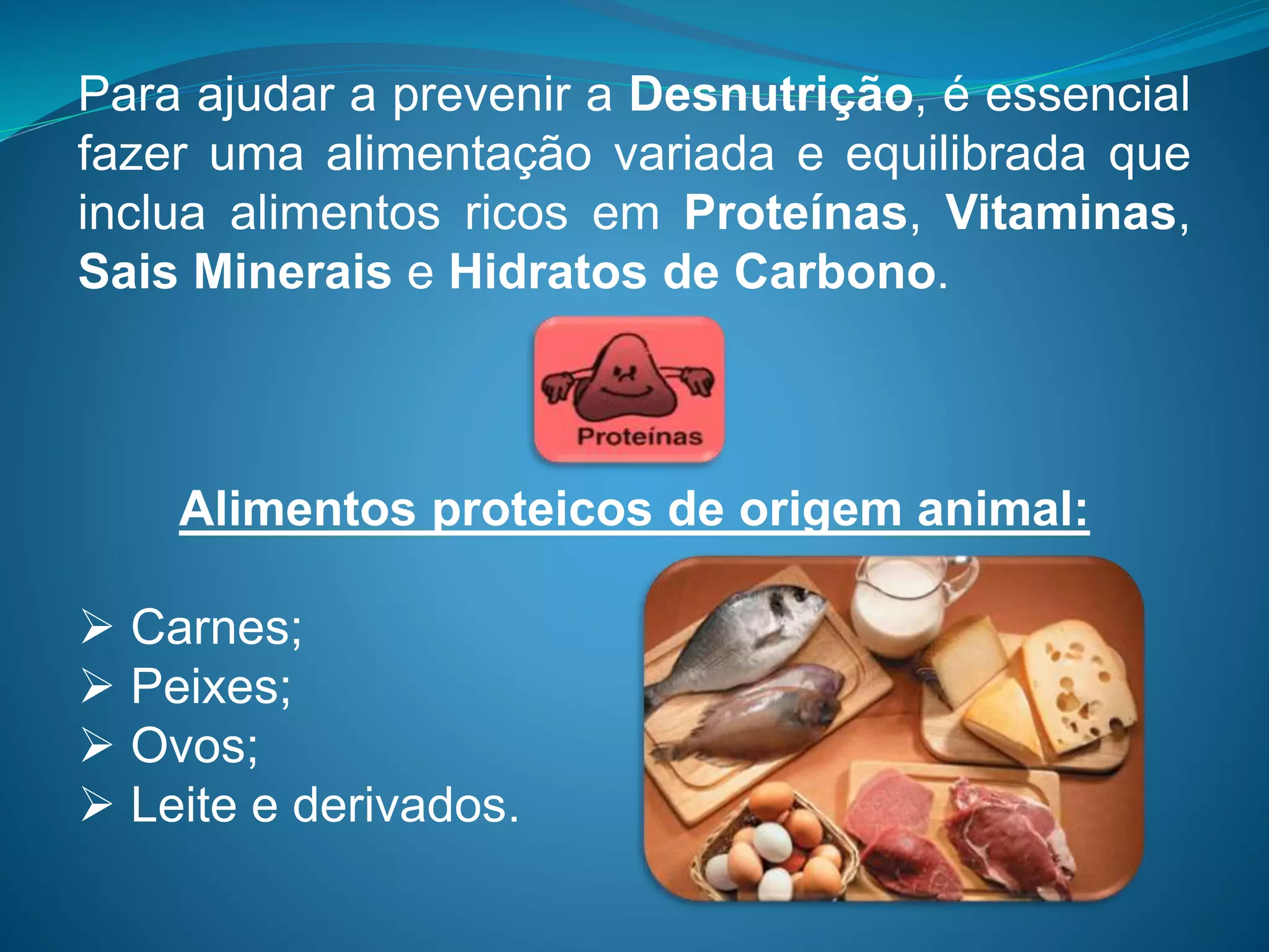 Para ajudar a prevenir a Desnutrição, é essencial
fazer uma alimentação variada e equilibrada que
inclua alimentos ricos em Proteínas, Vitaminas,
Sais Minerais e Hidratos de Carbono.
Alimentos proteicos de origem animal:
 Carnes;
 Peixes;
 Ovos;
 Leite e derivados.
 