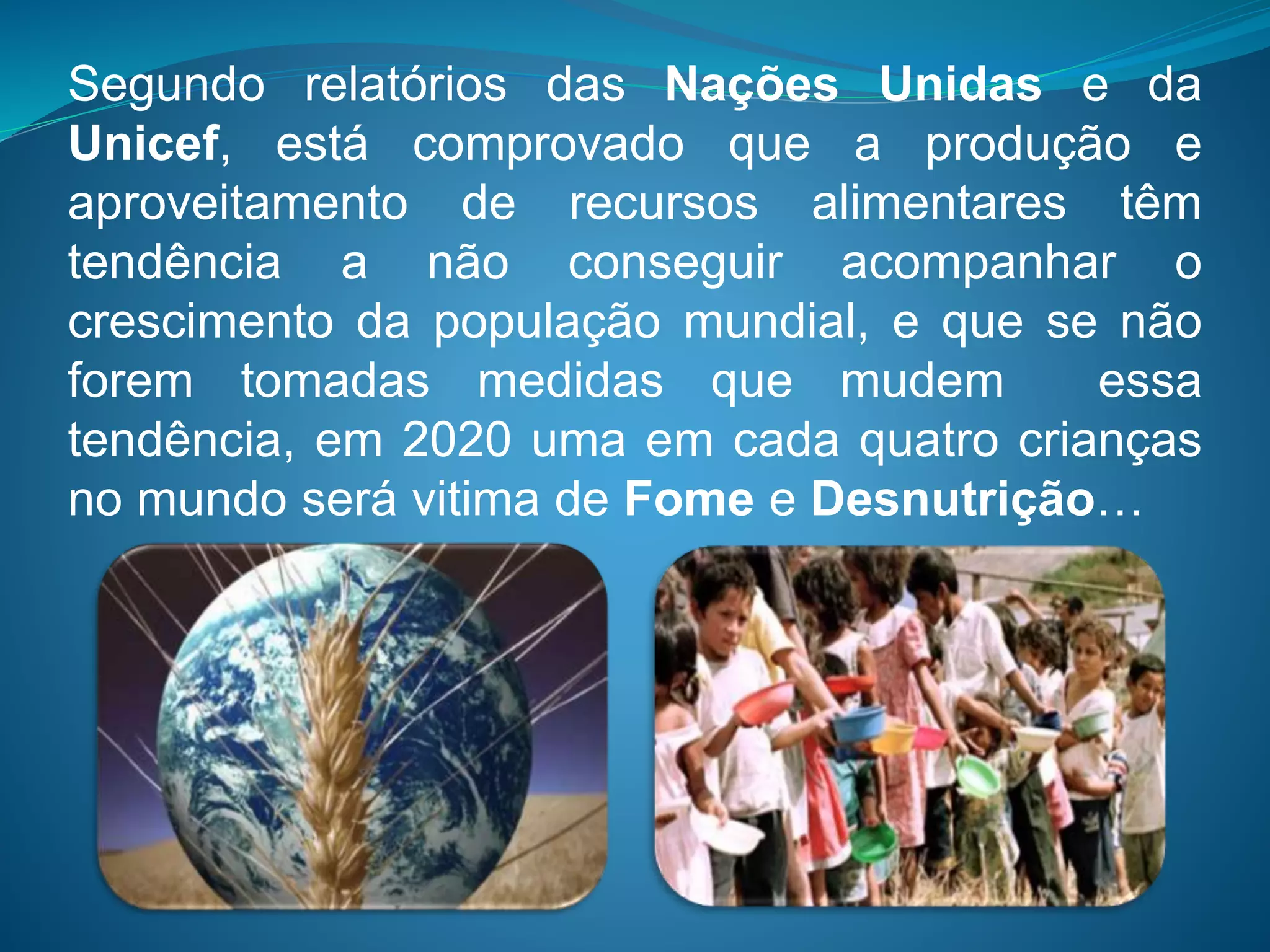 Segundo relatórios das Nações Unidas e da
Unicef, está comprovado que a produção e
aproveitamento de recursos alimentares têm
tendência a não conseguir acompanhar o
crescimento da população mundial, e que se não
forem tomadas medidas que mudem essa
tendência, em 2020 uma em cada quatro crianças
no mundo será vitima de Fome e Desnutrição…
 