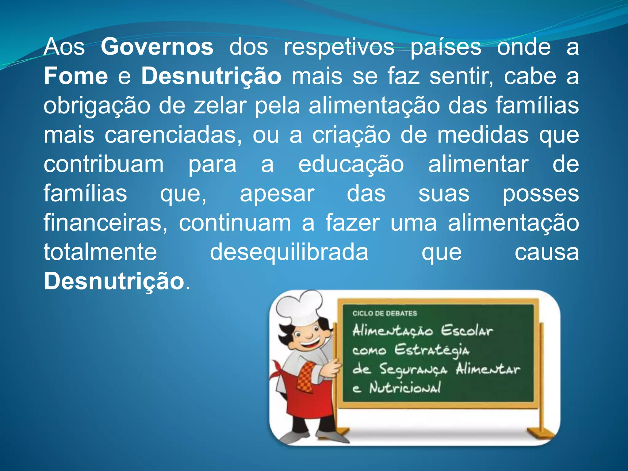 Aos Governos dos respetivos países onde a
Fome e Desnutrição mais se faz sentir, cabe a
obrigação de zelar pela alimentação das famílias
mais carenciadas, ou a criação de medidas que
contribuam para a educação alimentar de
famílias que, apesar das suas posses
financeiras, continuam a fazer uma alimentação
totalmente desequilibrada que causa
Desnutrição.
 