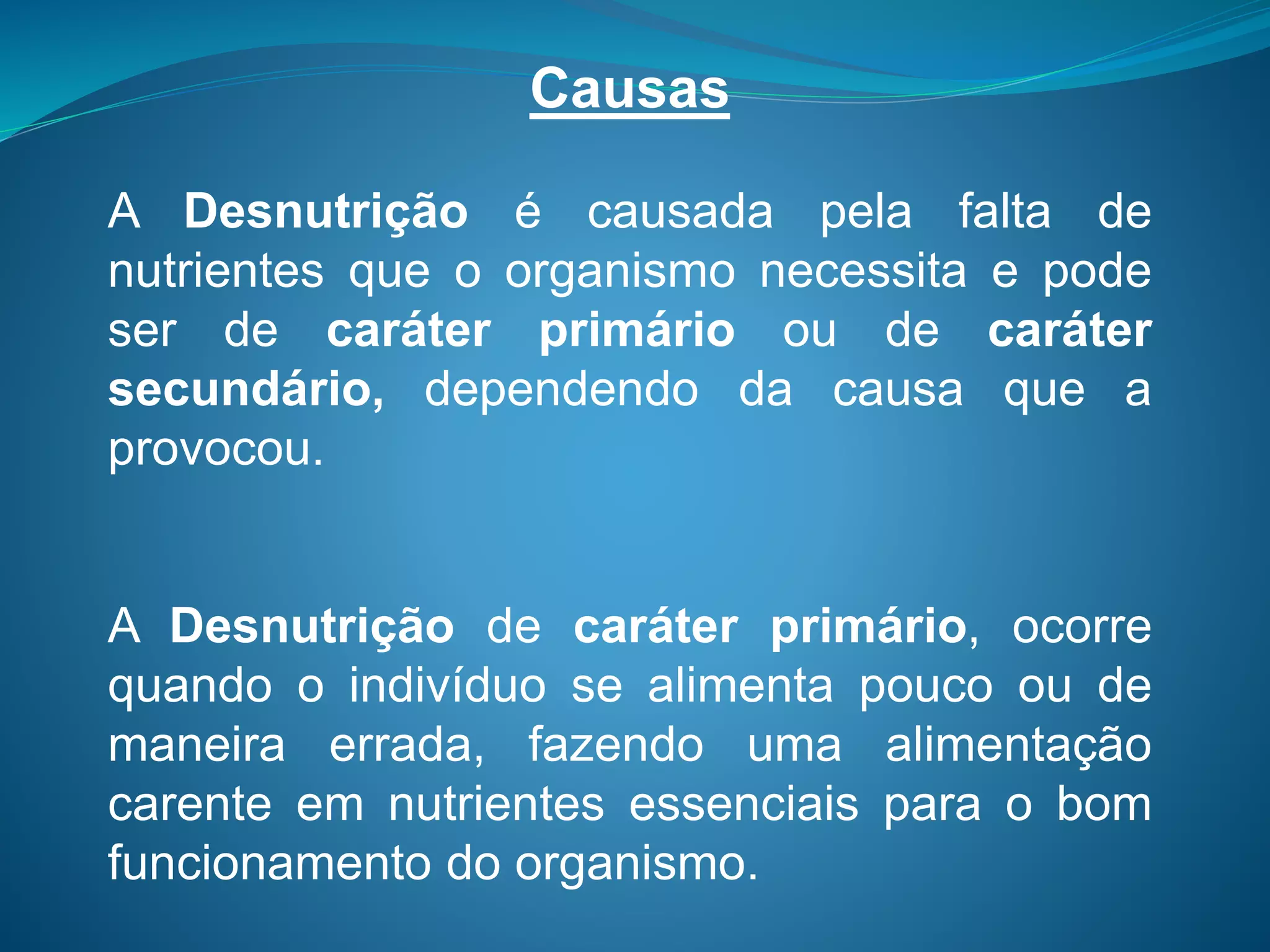 Causas
A Desnutrição é causada pela falta de
nutrientes que o organismo necessita e pode
ser de caráter primário ou de caráter
secundário, dependendo da causa que a
provocou.
A Desnutrição de caráter primário, ocorre
quando o indivíduo se alimenta pouco ou de
maneira errada, fazendo uma alimentação
carente em nutrientes essenciais para o bom
funcionamento do organismo.
 