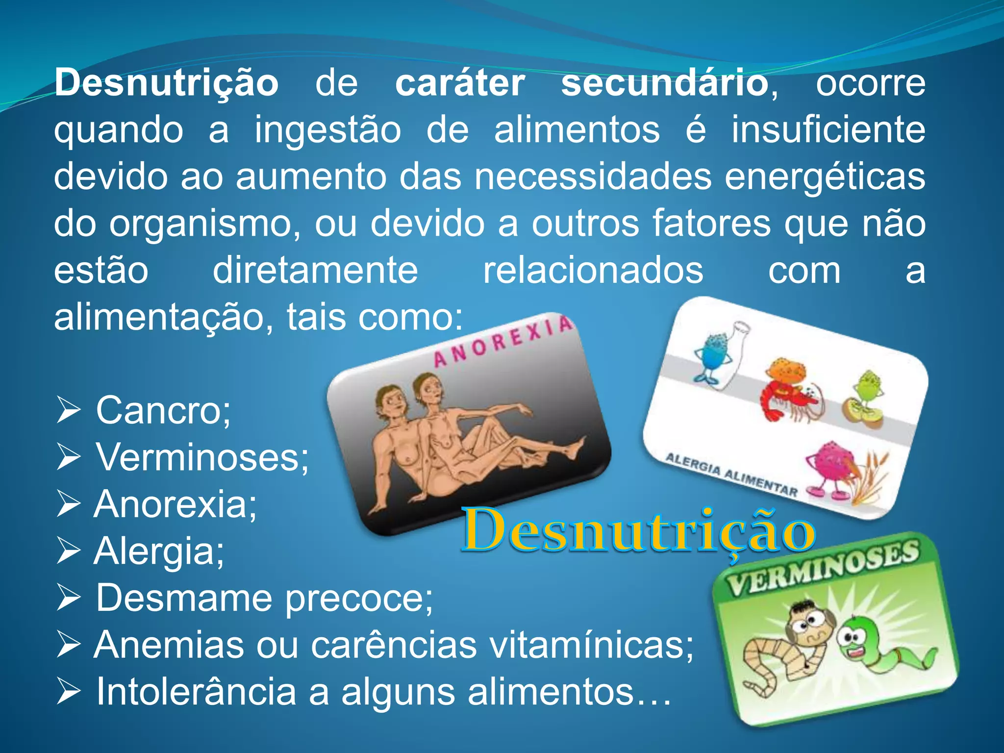 Desnutrição de caráter secundário, ocorre
quando a ingestão de alimentos é insuficiente
devido ao aumento das necessidades energéticas
do organismo, ou devido a outros fatores que não
estão diretamente relacionados com a
alimentação, tais como:
 Cancro;
 Verminoses;
 Anorexia;
 Alergia;
 Desmame precoce;
 Anemias ou carências vitamínicas;
 Intolerância a alguns alimentos…
 
