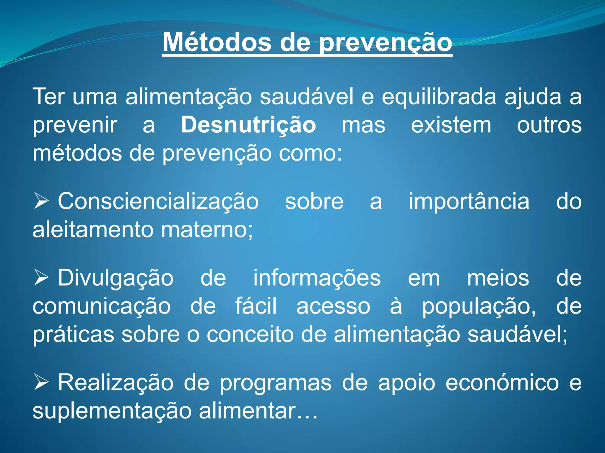 Métodos de prevenção
Ter uma alimentação saudável e equilibrada ajuda a
prevenir a Desnutrição mas existem outros
métodos de prevenção como:
 Consciencialização sobre a importância do
aleitamento materno;
 Divulgação de informações em meios de
comunicação de fácil acesso à população, de
práticas sobre o conceito de alimentação saudável;
 Realização de programas de apoio económico e
suplementação alimentar…
 