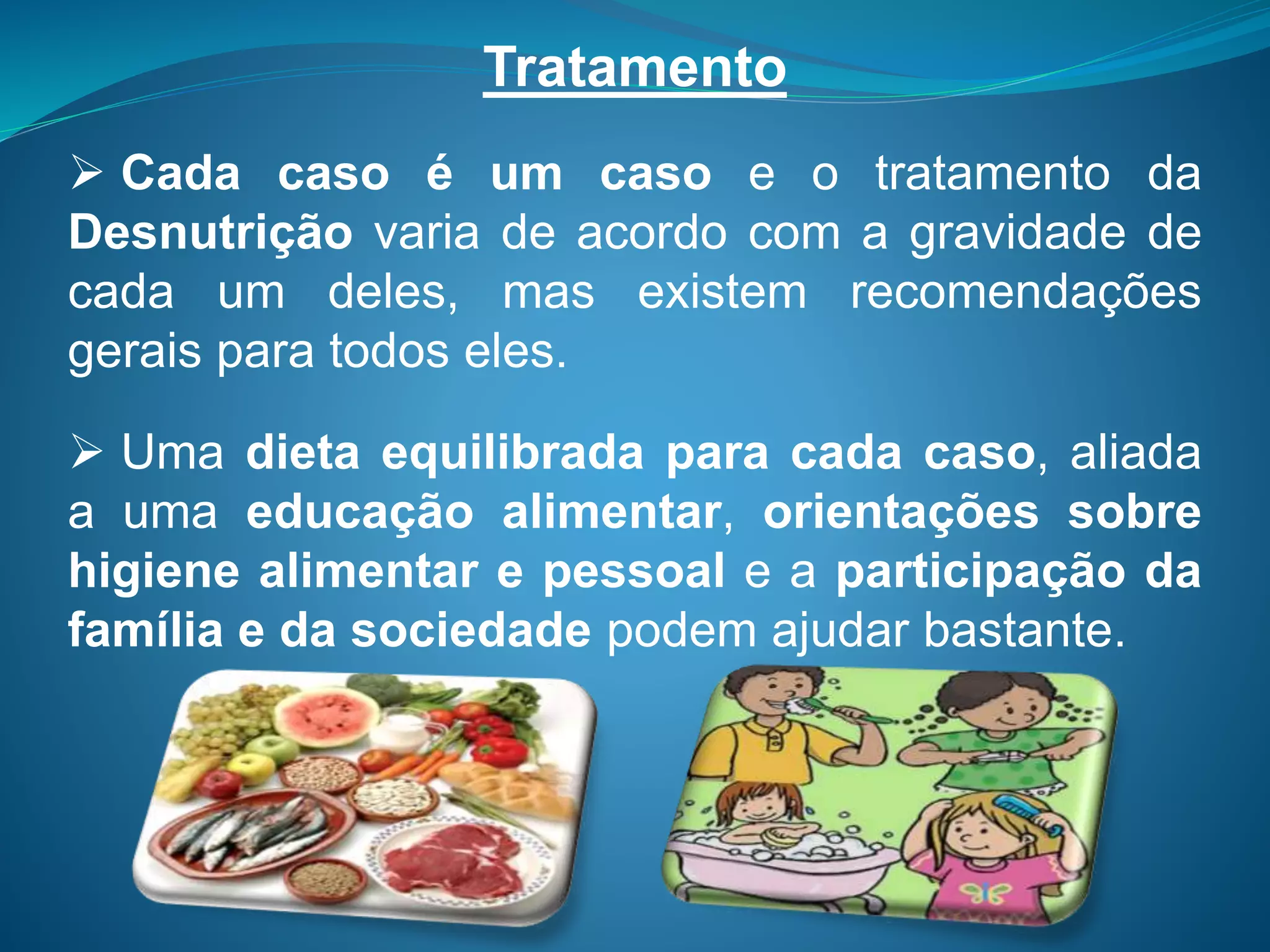 Tratamento
 Cada caso é um caso e o tratamento da
Desnutrição varia de acordo com a gravidade de
cada um deles, mas existem recomendações
gerais para todos eles.
 Uma dieta equilibrada para cada caso, aliada
a uma educação alimentar, orientações sobre
higiene alimentar e pessoal e a participação da
família e da sociedade podem ajudar bastante.
 