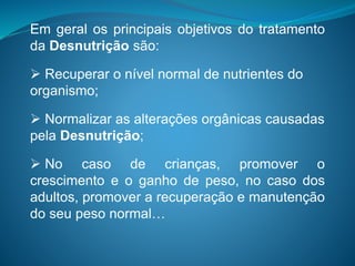 Em geral os principais objetivos do tratamento
da Desnutrição são:
 Recuperar o nível normal de nutrientes do
organismo;
 Normalizar as alterações orgânicas causadas
pela Desnutrição;
 No caso de crianças, promover o
crescimento e o ganho de peso, no caso dos
adultos, promover a recuperação e manutenção
do seu peso normal…
 