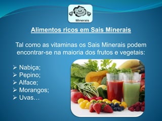 Alimentos ricos em Sais Minerais
Tal como as vitaminas os Sais Minerais podem
encontrar-se na maioria dos frutos e vegetais:
 Nabiça;
 Pepino;
 Alface;
 Morangos;
 Uvas…
 