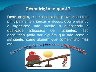 Desnutrição: o que é?
Desnutrição, é uma patologia grave que afeta
principalmente crianças e idosos, ocorre quando
o organismo não recebe a quantidade e
qualidade adequada de nutrientes. Tão
desnutrido pode ser alguém que não come o
suficiente, como alguém que come muito mas
mal.
 