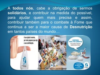 A todos nós, cabe a obrigação de sermos
solidários, e contribuir na medida do possível,
para ajudar quem mais precisa e assim,
contribuir também para o combate à Fome que
continua a ser a maior causa de Desnutrição
em tantos países do mundo…
 