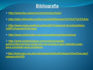 Bibliografia
 http://www.fao.org/economic/ess/ess-fs/en/
 http://ptbr.infomedica.wikia.com/wiki/Desnutri%C3%A7%C3%A3o
 http://www.news-medical.net/health/Treatment-of-malnutrition-
%28Portuguese%29.aspx
 http://www.minhavida.com.br/saude/temas/desnutricao
 http://www.institutosalus.com/noticias/saude-
publica/desnutricao-quais-sao-as-causas-e-que-metodos-usar-
para-combater-esse-problema
http://www.apn.org.pt/scid/webapn/defaultCategoryViewOne.asp?
categoryId=839
 