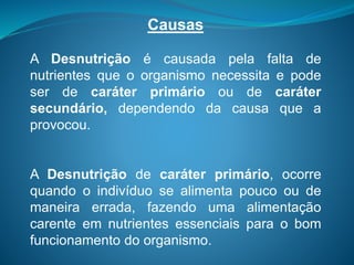 Causas
A Desnutrição é causada pela falta de
nutrientes que o organismo necessita e pode
ser de caráter primário ou de caráter
secundário, dependendo da causa que a
provocou.
A Desnutrição de caráter primário, ocorre
quando o indivíduo se alimenta pouco ou de
maneira errada, fazendo uma alimentação
carente em nutrientes essenciais para o bom
funcionamento do organismo.
 