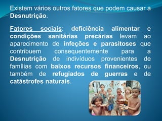 Existem vários outros fatores que podem causar a
Desnutrição.
Fatores sociais: deficiência alimentar e
condições sanitárias precárias levam ao
aparecimento de infeções e parasitoses que
contribuem consequentemente para a
Desnutrição de indivíduos provenientes de
famílias com baixos recursos financeiros, ou
também de refugiados de guerras e de
catástrofes naturais.
 
