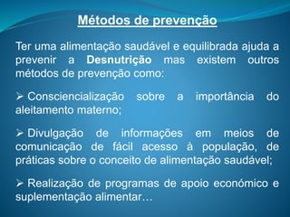 Métodos de prevenção
Ter uma alimentação saudável e equilibrada ajuda a
prevenir a Desnutrição mas existem outros
métodos de prevenção como:
 Consciencialização sobre a importância do
aleitamento materno;
 Divulgação de informações em meios de
comunicação de fácil acesso à população, de
práticas sobre o conceito de alimentação saudável;
 Realização de programas de apoio económico e
suplementação alimentar…
 