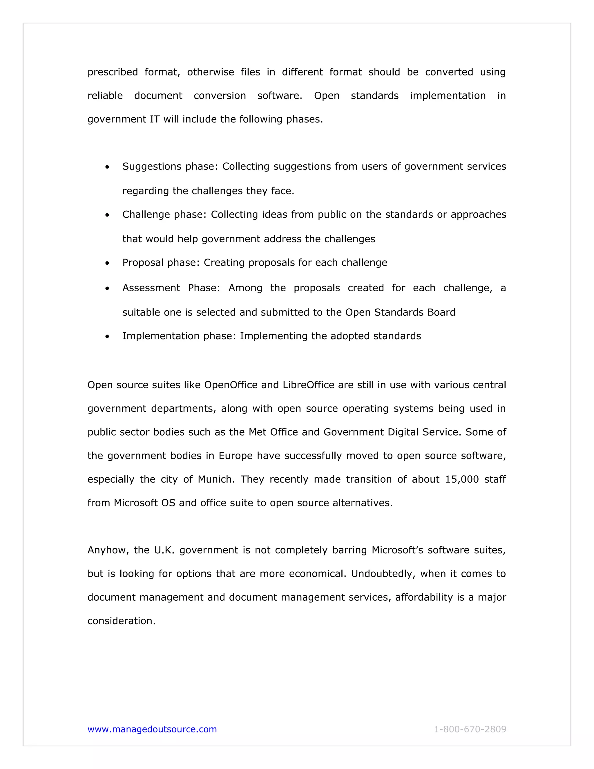 prescribed format, otherwise files in different format should be converted using
reliable document conversion software. Open standards implementation in
government IT will include the following phases.
• Suggestions phase: Collecting suggestions from users of government services
regarding the challenges they face.
• Challenge phase: Collecting ideas from public on the standards or approaches
that would help government address the challenges
• Proposal phase: Creating proposals for each challenge
• Assessment Phase: Among the proposals created for each challenge, a
suitable one is selected and submitted to the Open Standards Board
• Implementation phase: Implementing the adopted standards
Open source suites like OpenOffice and LibreOffice are still in use with various central
government departments, along with open source operating systems being used in
public sector bodies such as the Met Office and Government Digital Service. Some of
the government bodies in Europe have successfully moved to open source software,
especially the city of Munich. They recently made transition of about 15,000 staff
from Microsoft OS and office suite to open source alternatives.
Anyhow, the U.K. government is not completely barring Microsoft’s software suites,
but is looking for options that are more economical. Undoubtedly, when it comes to
document management and document management services, affordability is a major
consideration.
www.managedoutsource.com 1-800-670-2809
 