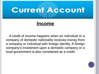 Income
A credit of income happens when an individual or a
company of domestic nationality receives money from
a company or individual with foreign identity. A foreign
company's investment upon a domestic company or a
local government is also considered as a credit.
 