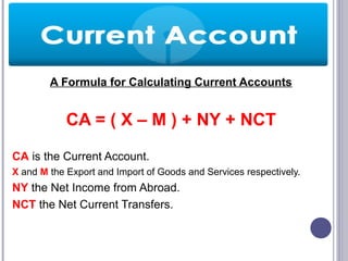 A Formula for Calculating Current Accounts
CA = ( X – M ) + NY + NCT
CA is the Current Account.
X and M the Export and Import of Goods and Services respectively.
NY the Net Income from Abroad.
NCT the Net Current Transfers.
 