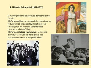 4. El Bienio Reformista( 1931-1933)
El nuevo gobierno se propuso democratizar el
Estado
-Reforma militar: se modernizó el ejército y se
redujeron los oficiales( ley de retiros) . Se
sustituyeron los mandos considerados
contrarios a la República.
-Reforma religiosa y educativa: se intentó
disminuir la influencia de la iglesia y se
promovió una educación pública laica.
 