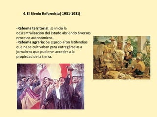 -Reforma territorial: se inició la
descentralización del Estado abriendo diversos
procesos autonómicos.
-Reforma agraria: Se expropiaron latifundios
que no se cultivaban para entregárselas a
jornaleros que pudieran acceder a la
propiedad de la tierra.
4. El Bienio Reformista( 1931-1933)
 