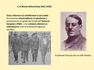 Estas reformas no satisficieron a casi nadie:
los sectores conservadores se opusieron y
promovieron un golpe de Estado del General
Sanjurjo ( 1932) , y los sectores obreros se
radicalizaron ante la lentitud de algunos
cambios.
4. El Bienio Reformista( 1931-1933)
El general Sanjurjo por la calle Sierpes
 