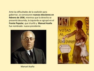 Ante las dificultades de la coalición para
gobernar, se convocaron nuevas elecciones en
febrero de 1936, mientras que la derecha se
presentó desunida, la izquierda se agrupó en el
Frente Popular, que triunfó y Manuel Azaña
fue nombrado nuevo presidente.
Manuel Azaña
 