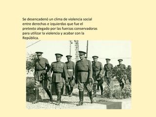 Se desencadenó un clima de violencia social
entre derechas e izquierdas que fue el
pretexto alegado por las fuerzas conservadoras
para utilizar la violencia y acabar con la
República.
 