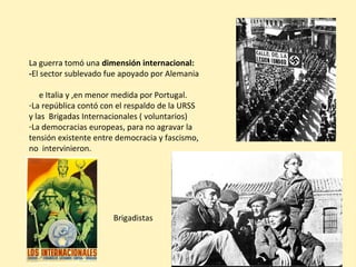 La guerra tomó una dimensión internacional:
-El sector sublevado fue apoyado por Alemania
e Italia y ,en menor medida por Portugal.
-La república contó con el respaldo de la URSS
y las Brigadas Internacionales ( voluntarios)
-La democracias europeas, para no agravar la
tensión existente entre democracia y fascismo,
no intervinieron.
Brigadistas
 