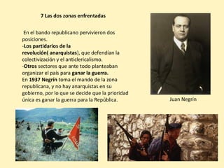 7 Las dos zonas enfrentadas
En el bando republicano pervivieron dos
posiciones.
-Los partidarios de la
revolución( anarquistas), que defendían la
colectivización y el anticlericalismo.
-Otros sectores que ante todo planteaban
organizar el país para ganar la guerra.
En 1937 Negrín toma el mando de la zona
republicana, y no hay anarquistas en su
gobierno, por lo que se decide que la prioridad
única es ganar la guerra para la República. Juan Negrín
 