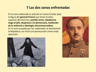 En la zona sublevada se articuló un nuevo Estado, bajo
la figura del general Franco que tomó muchos
aspectos del fascismo: partido único, obediencia
ciega al jefe, desprecio a la democracia, exaltación
de la violencia e ideología ultraconservadora.
En la zona ocupada por los sublevados se desmanteló
la República y se inició una persecución contra toda
oposición.
7 Las dos zonas enfrentadas
 