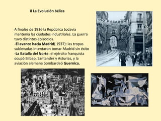 8 La Evolución bélica
A finales de 1936 la República todavía
mantenía las ciudades industriales. La guerra
tuvo distintos episodios.
-El avance hacia Madrid( 1937): las tropas
sublevadas intentaron tomar Madrid sin éxito
-La Batalla del Norte: el ejército franquista
ocupó Bilbao, Santander y Asturias, y la
aviación alemana bombardeó Guernica.
 