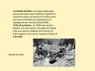 -La Batalla del Ebro: las tropas sublevadas
avanzaron hasta aislar Cataluña. El gobierno
concentró todas sus fuerzas en el Ebro, pero
tras duros combates los republicanos se
replegaron( dar marcha atrás) (1938)
-El fin de la Guerra: en 1939 solo resisten
Madrid y la zona centro. Un golpe de Estado
creó una Junta en Madrid, que intentó sin
éxito negociar con Franco. La guerra finalizó el
1 de abril.
Batalla del Ebro
 