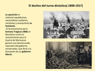 La oposición al
sistema( republicanos,
nacionalistas catalanes,
socialistas y anarquistas) se
fortaleció.
-El levantamiento de la
Semana Trágica( 1908) en
Barcelona contra el
reclutamiento para la
Guerra de Marruecos
generó una desmesurada
represión del gobierno
conservador, que llevó a la
formación de un gobierno
liberal.
El declive del turno dinástico( 1898-1917)
 