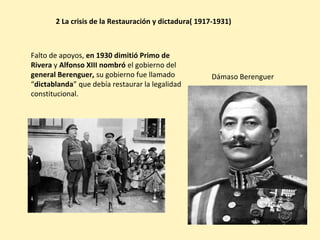 Falto de apoyos, en 1930 dimitió Primo de
Rivera y Alfonso XIII nombró el gobierno del
general Berenguer, su gobierno fue llamado
“dictablanda” que debía restaurar la legalidad
constitucional.
2 La crisis de la Restauración y dictadura( 1917-1931)
Dámaso Berenguer
 