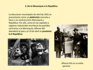 3. De la Monarquía a la República
La elecciones municipales de abril de 1931 se
presentaron como un plebiscito( consulta a
favor o en contra) entre Monarquía y
República. Por ello, como en las capitales y
regiones industriales triunfaron los partidos
contrarios a la Monarquía, Alfonso XIII
abandonó el país y el 14 de abril se proclamó
la II República.
Alfonso XIII en su exilio
parisino
 