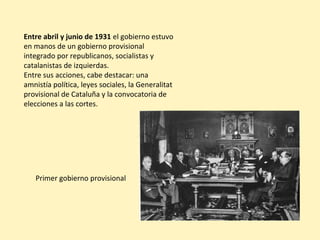 Entre abril y junio de 1931 el gobierno estuvo
en manos de un gobierno provisional
integrado por republicanos, socialistas y
catalanistas de izquierdas.
Entre sus acciones, cabe destacar: una
amnistía política, leyes sociales, la Generalitat
provisional de Cataluña y la convocatoria de
elecciones a las cortes.
Primer gobierno provisional
 