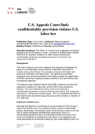 U.S. Appeals Court finds
confidentiality provision violates U.S.
labor law
Publication Date: 3 June 2014 | Author(s): Adam Dougherty,
adougherty@fordharrison.com, Dylan King, dking@fordharrison.com
Member Firm(s): FordHarrison Country: United States
Executive Summary: The Fifth U.S. Circuit Court of Appeals (the federal
appeals court for the states of Texas, Louisiana, and Mississippi) recently
found that an employer violated U.S. labor law by maintaining a
confidentiality agreement prohibiting disclosure of “financial” and
“personnel information.”
Background
This case involved a non-union employer that required its employees to
agree to a confidentiality clause defining confidential information to
include, among other things, the company’s financial information and
personnel information and documents. The agreement prohibited
employees from sharing confidential information outside the organization
and from removing or copying company records in any form without prior
management approval.
The National Labor Relations Board (the NLRB or Board) found that the
agreement violated U.S. labor law, and the Fifth Circuit upheld this
decision. The court held that the terms used in the employer’s
confidentiality agreement, including “financial information” and “personnel
information,” necessarily included wages. Thus, an employee was likely to
infer that the rule proscribed wage discussions with outsiders in violation of
U.S. labor law.
Employers’ Bottom Line:
Although this decision is not binding on courts outside the Fifth Circuit, it
follows the NLRB’s trend of invalidating broadly worded confidentiality
polices. Accordingly, all employers (even those without a union) must use
care in drafting employee confidentiality agreements. Even if a
confidentiality agreement does not expressly prohibit discussion of the
terms and conditions of employment, provisions in the agreement that
could reasonably be construed as doing so may create liability under U.S.
 