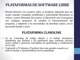 PLATAFORMAS DE SOFTWARE LIBRE
• Brinda libertad a los usuarios sobre su producto adquirido para ser
usado, copiado, estudiado, modificado y redistribuido libremente, se
refiere a cuatro libertades del usuario, la libertad de usar el programa
con cualquier propósito; de estudiar el funcionamiento del
programa, y adaptarlo a las necesidades; de distribuir copias, con lo
que puede ayudar a otros.
PLATAFORMA CLAROLINE
• Es un e-learning de código abierto y el trabajo electrónico
plataforma que permite a los profesores para construir eficaces
cursos online y gestionar actividades de aprendizaje y colaboración
en la web.
• Traducido a 35 idiomas, Claroline tiene una grandes usuarios en
todo el mundo y desarrolladores de la comunidad.
 