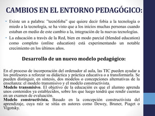 CAMBIOS EN EL ENTORNO PEDAGÓGICO:
• Existe un a palabra: ”tecnófoba” que quiere decir fobia a la tecnología o
miedo a la tecnología, se ha visto que a los inicios muchas personas cuando
estaban en medio de este cambio a la, integración de la nuevas tecnologías.
• La educación a través de la Red, bien en modo parcial (blended education)
como completo (online education) está experimentando un notable
crecimiento en los últimos años.
Desarrollo de un nuevo modelo pedagógico:
En el proceso de incorporación del ordenador al aula, las TIC pueden ayudar a
los profesores a reforzar su didáctica y práctica educativa o a transformarla. Se
pueden distinguir, en síntesis, dos modelos o concepciones alternativas de la
enseñanza: el modelo transmisivo y el modelo constructivista.
Modelo transmisivo. El objetivo de la educación es que el alumno aprenda
unos contenidos ya establecidos, sobre los que luego tendrá que rendir cuentas
en un examen de evaluación.
Modelo constructivista. Basado en la concepción constructivista del
aprendizaje, cuya raíz se sitúa en autores como Dewey, Bruner, Piaget o
Vigotsky.
 