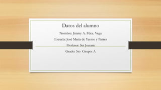 Datos del alumno
Nombre: Jimmy A. Fdez. Vega
Escuela: José María de Yermo y Parres
Profesor: Set Joatam
Grado: 5to Grupo: A
 