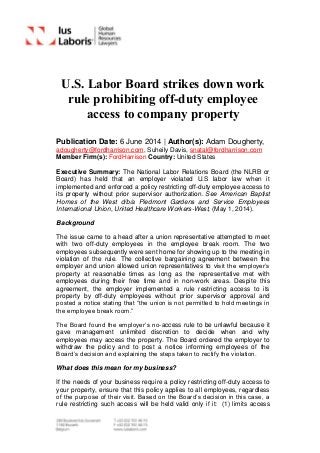 U.S. Labor Board strikes down work
rule prohibiting off-duty employee
access to company property
Publication Date: 6 June 2014 | Author(s): Adam Dougherty,
adougherty@fordharrison.com, Suheily Davis, snatal@fordharrison.com
Member Firm(s): FordHarrison Country: United States
Executive Summary: The National Labor Relations Board (the NLRB or
Board) has held that an employer violated U.S labor law when it
implemented and enforced a policy restricting off-duty employee access to
its property without prior supervisor authorization. See American Baptist
Homes of the West d/b/a Piedmont Gardens and Service Employees
International Union, United Healthcare Workers-West, (May 1, 2014).
Background
The issue came to a head after a union representative attempted to meet
with two off-duty employees in the employee break room. The two
employees subsequently were sent home for showing up to the meeting in
violation of the rule. The collective bargaining agreement between the
employer and union allowed union representatives to visit the employer’s
property at reasonable times as long as the representative met with
employees during their free time and in non-work areas. Despite this
agreement, the employer implemented a rule restricting access to its
property by off-duty employees without prior supervisor approval and
posted a notice stating that “the union is not permitted to hold meetings in
the employee break room.”
The Board found the employer’s no-access rule to be unlawful because it
gave management unlimited discretion to decide when and why
employees may access the property. The Board ordered the employer to
withdraw the policy and to post a notice informing employees of the
Board’s decision and explaining the steps taken to rectify the violation.
What does this mean for my business?
If the needs of your business require a policy restricting off-duty access to
your property, ensure that this policy applies to all employees, regardless
of the purpose of their visit. Based on the Board’s decision in this case, a
rule restricting such access will be held valid only if it: (1) limits access
 