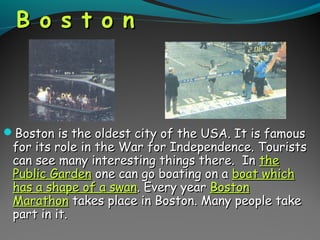 B o s t o nB o s t o n
Boston is the oldest city of the USA. It is famousBoston is the oldest city of the USA. It is famous
for its role in the War for Independence. Touristsfor its role in the War for Independence. Tourists
can see many interesting things there. Incan see many interesting things there. In thethe
Public GardenPublic Garden one can go boating on aone can go boating on a boat whichboat which
has a shape of a swanhas a shape of a swan. Every year. Every year BostonBoston
MarathonMarathon takes place in Boston. Many people taketakes place in Boston. Many people take
part in it.part in it.
 