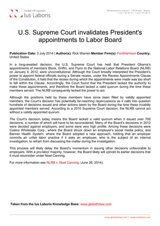  
U.S. Supreme Court invalidates President's
appointments to Labor Board
Publication Date: 3 July 2014 | Author(s): Rick Warren Member Firm(s): FordHarrison Country:
United States
In a long-awaited decision, the U.S. Supreme Court has held that President Obama’s
appointments of members Block, Griffin, and Flynn to the National Labor Relations Board (NLRB)
on January 4, 2012, were unconstitutional. Although the Court broadly interpreted the President’s
power to appoint federal officials during a Senate recess, under the Recess Appointments Clause
of the Constitution, it held that the recess during which the appointments were made was too short
to fall within the Clause. Accordingly, the Court found that the President lacked the authority to
make these appointments, and therefore the Board lacked a valid quorum during the time these
members served. The NLRB consequently lacked the power to act.
Although the positions held by these members have since been filled by validly appointed
members, the Court’s decision has potentially far-reaching repercussions as it calls into question
hundreds of decisions issued and other actions taken by the Board during the time these invalidly
appointed members served. According to a 2010 Supreme Court decision, the NLRB cannot act
without a validly appointed quorum.
The Court’s decision today means the Board lacked a valid quorum when it issued over 700
decisions, a number of which will have to be reconsidered. Many of the Board’s decisions in 2012
were decided against employers, and some were very high profile. Among these decisions were
Costco Wholesale Corp., where the Board struck down an employer’s social media policy, and
Banner Health System, where the Board adopted a new approach, holding that an employer
commits an unfair labor practice if it asks an employee, who is the subject of an internal
investigation, to refrain from discussing the matter during the investigation.
This process will likely delay the Board’s momentum in issuing other decisions unfavorable to
employers. With a pro-labor majority, however, the Board likely will uphold its earlier decisions that
it must reconsider under Noel Canning.
For more information see NLRB v. Noel Canning (June 26, 2014).
Taken from the Ius Laboris Knowledge Base: www.globalhrlaw.com
 