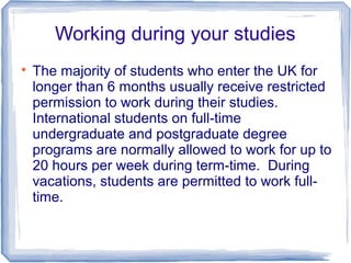 Working during your studies

The majority of students who enter the UK for
longer than 6 months usually receive restricted
permission to work during their studies.
International students on full-time
undergraduate and postgraduate degree
programs are normally allowed to work for up to
20 hours per week during term-time. During
vacations, students are permitted to work full-
time.
 