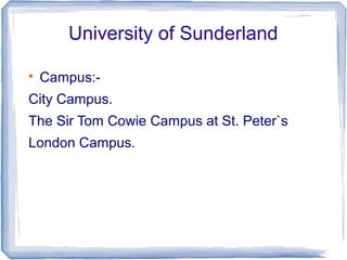 University of Sunderland

Campus:-
City Campus.
The Sir Tom Cowie Campus at St. Peter`s
London Campus.
 