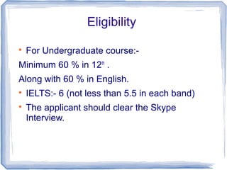 Eligibility

For Undergraduate course:-
Minimum 60 % in 12th
.
Along with 60 % in English.

IELTS:- 6 (not less than 5.5 in each band)

The applicant should clear the Skype
Interview.
 