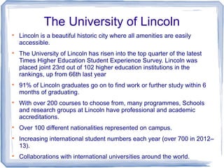 The University of Lincoln

Lincoln is a beautiful historic city where all amenities are easily
accessible.

The University of Lincoln has risen into the top quarter of the latest
Times Higher Education Student Experience Survey. Lincoln was
placed joint 23rd out of 102 higher education institutions in the
rankings, up from 66th last year

91% of Lincoln graduates go on to find work or further study within 6
months of graduating.

With over 200 courses to choose from, many programmes, Schools
and research groups at Lincoln have professional and academic
accreditations.

Over 100 different nationalities represented on campus.

Increasing international student numbers each year (over 700 in 2012–
13).

Collaborations with international universities around the world.
 
