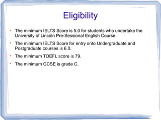Eligibility

The minimum IELTS Score is 5.0 for students who undertake the
University of Lincoln Pre-Sessional English Course.

The minimum IELTS Score for entry onto Undergraduate and
Postgraduate courses is 6.0.

The minimum TOEFL score is 79.

The minimum GCSE is grade C.
 