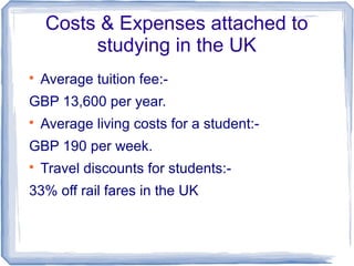 Costs & Expenses attached to
studying in the UK

Average tuition fee:-
GBP 13,600 per year.

Average living costs for a student:-
GBP 190 per week.

Travel discounts for students:-
33% off rail fares in the UK
 