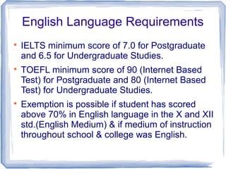 English Language Requirements

IELTS minimum score of 7.0 for Postgraduate
and 6.5 for Undergraduate Studies.

TOEFL minimum score of 90 (Internet Based
Test) for Postgraduate and 80 (Internet Based
Test) for Undergraduate Studies.

Exemption is possible if student has scored
above 70% in English language in the X and XII
std.(English Medium) & if medium of instruction
throughout school & college was English.
 